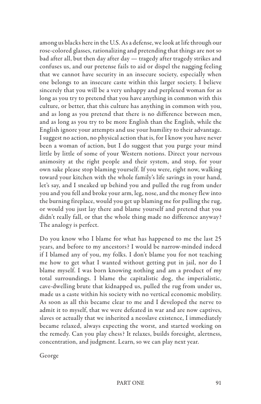 amongus lacks here n the US. Asadefense, we look at life through our rose-colored glasses, raionalizing and pretending that things are not so bad after all, bue then day after day — tragedy after tragedy srikes and confuses us, and our pretense fils to aid or dispel the nagging feeling that we cannot have security in an insecure society, especially when one belongs to an insecure caste within this larger society. I believe sincerely that you will be a very unhappy and perplexed woman for as long as you try to pretend that you have anything in common with this culture, or better, that this culeue has anything in common with you, and as long as you pretend that there is no difference between men, and as long as you try to be more English than the English, while the English ignore your atcempts and use your humiliy to their advaneage. Tsuggest noaction, no physical action that s, or [ know you have never been  woman of action, but 1 do suggest that you purge your mind liele by litle of some of your Western notions. Direce your nervous animosity at the right people and their syscem, and stop, for your own sake please stop blaming yourself. If you were, right now, walking toward your kitchen with the whole family’ ife savings in your hand, let’s say. and | sneaked up behind you and pulled the rug from under youand you fell and broke your acm, leg, nose, and the money flew into the burning fireplace, would you get up blaming me for pulling the rug, or would you just lay there and blame yourself and precend that you dide really fall, or that the whole thing made no difference anyway? The analogy is perfect.  Do you know who I blame for what has happened to me the lase 25 years, and before to my ancestors? [ would be narrow-minded indeed i 1 blamed any of you, my folks. T don’t blame you for not teaching me how to get what I wanted without geeting put in jail, nor do | blame myself. 1 was born knowing nothing and am a product of my total surcoundings. I blame the capicalisic dog, the imperialistic, cave-diwelling brute that kidnapped us, pulled the rug from under us, made us a casee within his society with no vertical economic mobilicy s soon as all this became clear to me and I developed the nerve to admit it o myself, that we were defeaed in war and are now caprives, slaves or actually that we inherited a neoslave existence,  immediately became relased, always expecting the worst, and started working on the remedy. Can you play chess? I relaxes, builds foresight, alereness, concentration, and judgment. Learn, so we can play next year  George  PARTONE o1 
